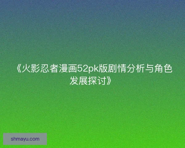 《火影忍者漫画52pk版剧情分析与角色发展探讨》 《火影忍者漫画52pk版剧情分析与角色发展探讨》