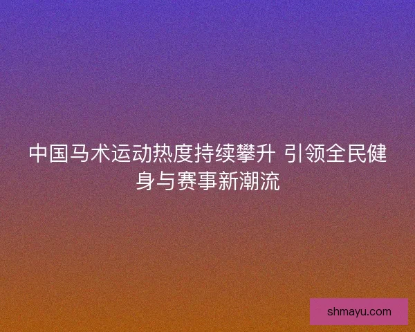 中国马术运动热度持续攀升 引领全民健身与赛事新潮流 中国马术运动热度持续攀升 引领全民健身与赛事新潮流