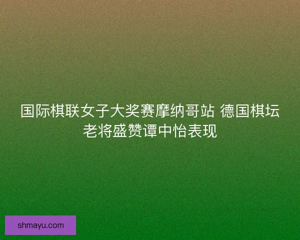 国际棋联女子大奖赛摩纳哥站 德国棋坛老将盛赞谭中怡表现