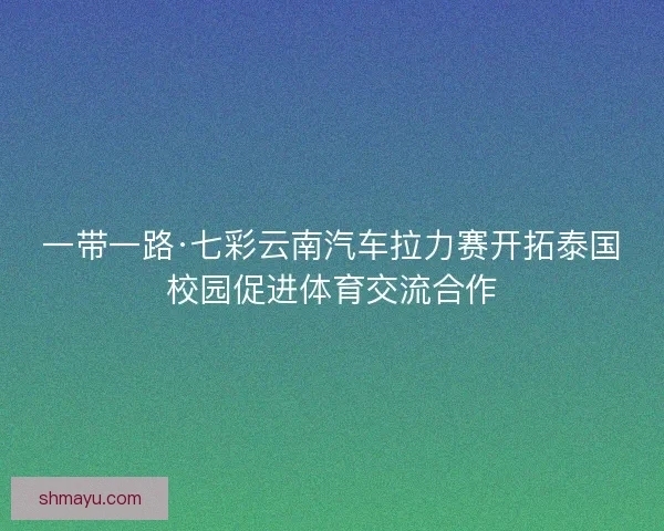 一带一路·七彩云南汽车拉力赛开拓泰国校园促进体育交流合作 一带一路·七彩云南汽车拉力赛开拓泰国校园促进体育交流合作