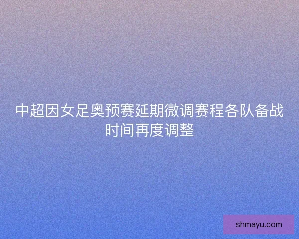 中超因女足奥预赛延期微调赛程各队备战时间再度调整