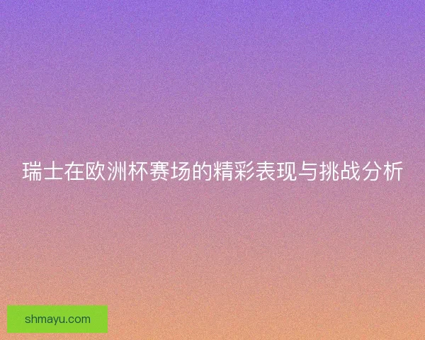 瑞士在欧洲杯赛场的精彩表现与挑战分析 瑞士在欧洲杯赛场的精彩表现与挑战分析