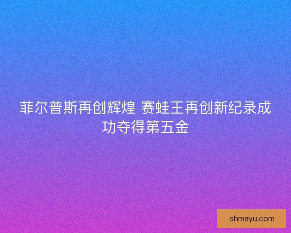 菲尔普斯再创辉煌 赛蛙王再创新纪录成功夺得第五金