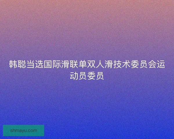 韩聪当选国际滑联单双人滑技术委员会运动员委员 韩聪当选国际滑联单双人滑技术委员会运动员委员