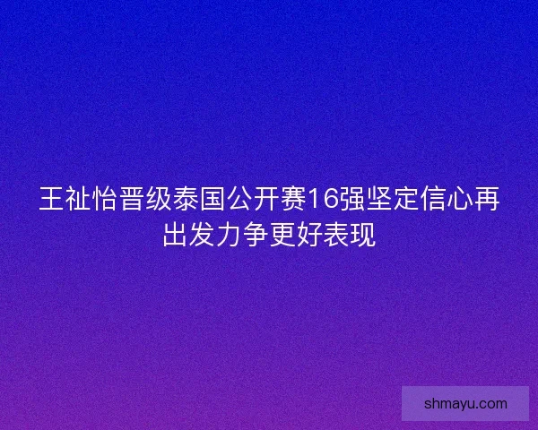 王祉怡晋级泰国公开赛16强坚定信心再出发力争更好表现