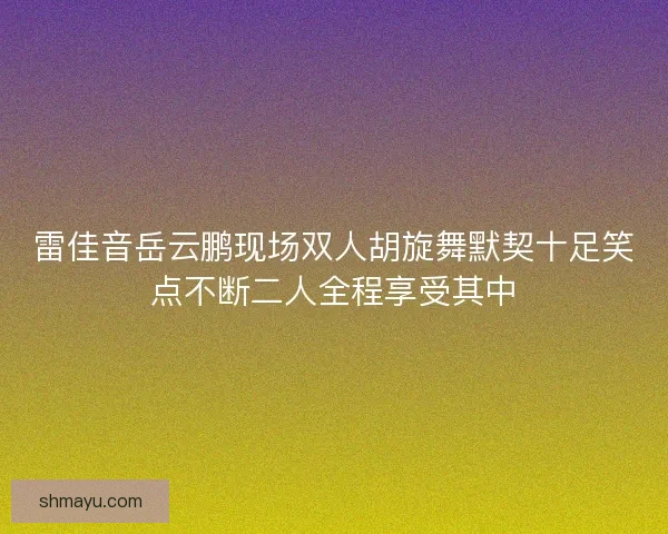 雷佳音岳云鹏现场双人胡旋舞默契十足笑点不断二人全程享受其中