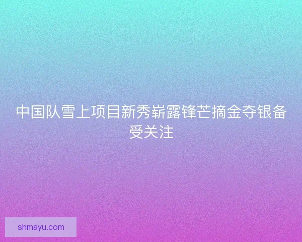 中国队雪上项目新秀崭露锋芒摘金夺银备受关注