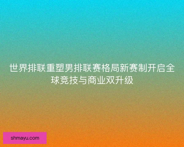 世界排联重塑男排联赛格局新赛制开启全球竞技与商业双升级
