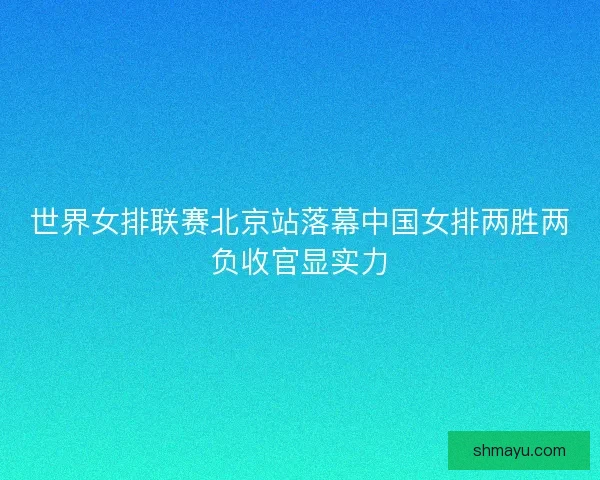 世界女排联赛北京站落幕中国女排两胜两负收官显实力